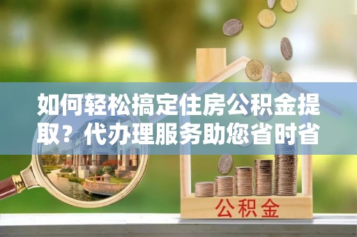 察雅如何轻松搞定住房公积金提取？代办理服务助您省时省力