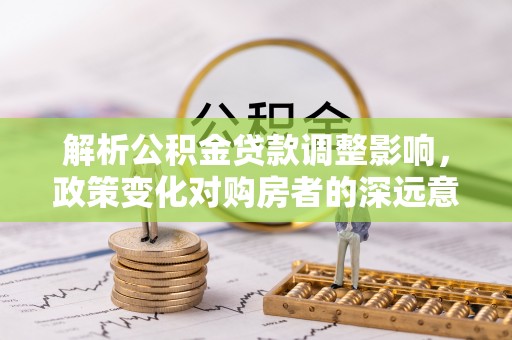 察雅解析公积金贷款调整影响，政策变化对购房者的深远意义