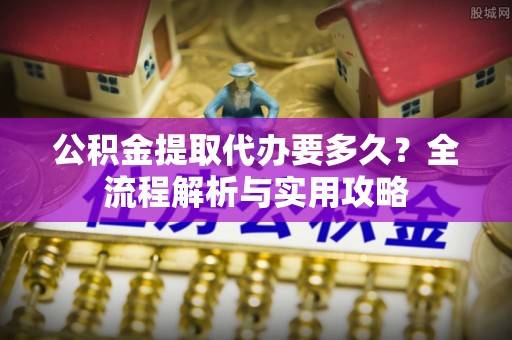 察雅公积金提取代办要多久？全流程解析与实用攻略