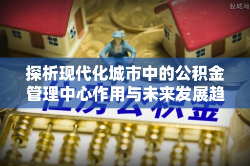 察雅探析现代化城市中的公积金管理中心作用与未来发展趋势