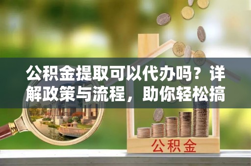 察雅公积金提取可以代办吗？详解政策与流程，助你轻松搞定！