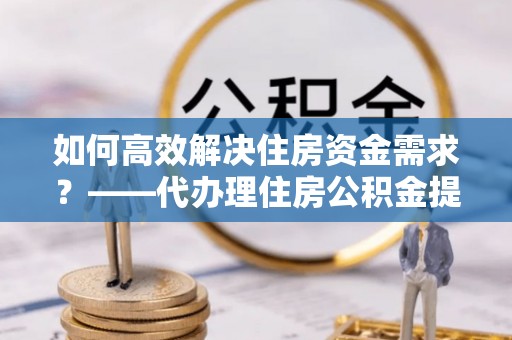 察雅如何高效解决住房资金需求？——代办理住房公积金提取服务全解析