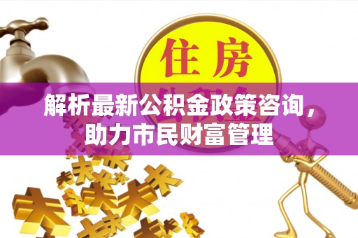 察雅解析最新公积金政策咨询，助力市民财富管理
