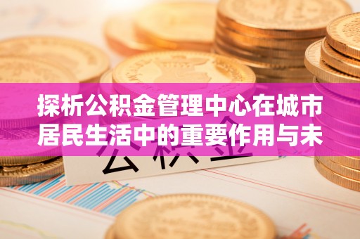 察雅探析公积金管理中心在城市居民生活中的重要作用与未来发展趋势