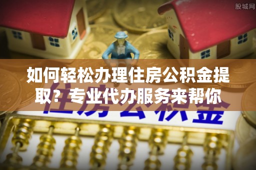 察雅如何轻松办理住房公积金提取？专业代办服务来帮你