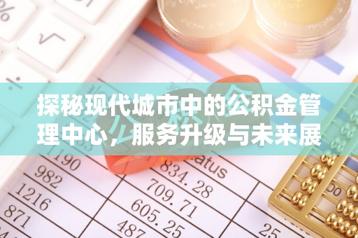 察雅探秘现代城市中的公积金管理中心，服务升级与未来展望