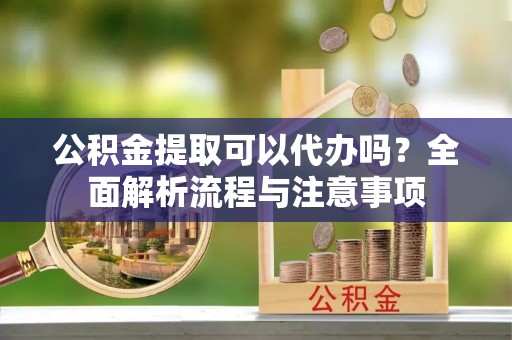 察雅公积金提取可以代办吗？全面解析流程与注意事项