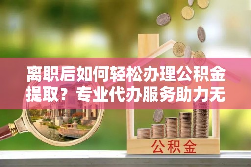 察雅离职后如何轻松办理公积金提取？专业代办服务助力无忧