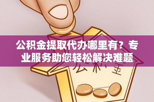 察雅公积金提取代办哪里有？专业服务助您轻松解决难题