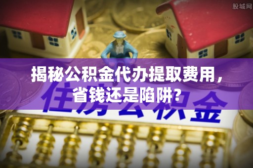 察雅揭秘公积金代办提取费用，省钱还是陷阱？