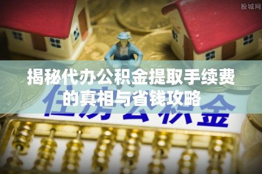 察雅揭秘代办公积金提取手续费的真相与省钱攻略