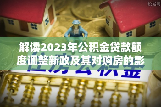察雅解读2023年公积金贷款额度调整新政及其对购房的影响