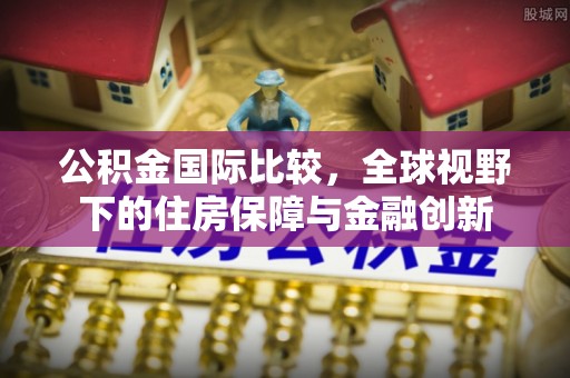察雅公积金国际比较，全球视野下的住房保障与金融创新