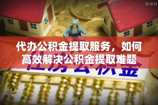 察雅代办公积金提取服务，如何高效解决公积金提取难题