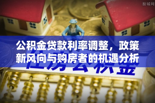 察雅公积金贷款利率调整，政策新风向与购房者的机遇分析