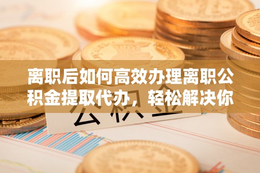 察雅离职后如何高效办理离职公积金提取代办，轻松解决你的后顾之忧